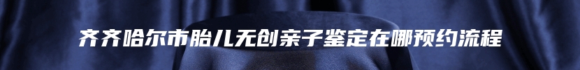 齐齐哈尔市胎儿无创亲子鉴定在哪预约流程