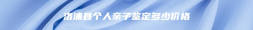 洛浦县个人亲子鉴定多少价格