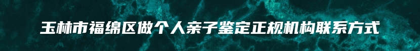 玉林市福绵区做个人亲子鉴定正规机构联系方式