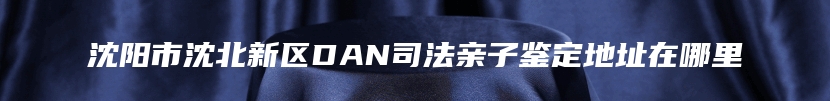 沈阳市沈北新区DAN司法亲子鉴定地址在哪里