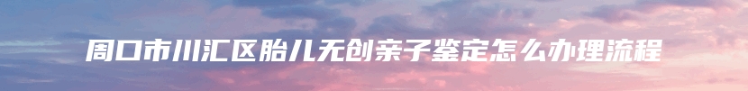 周口市川汇区胎儿无创亲子鉴定怎么办理流程