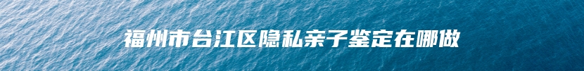 福州市台江区隐私亲子鉴定在哪做