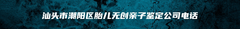 汕头市潮阳区胎儿无创亲子鉴定公司电话