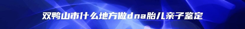 双鸭山市什么地方做dna胎儿亲子鉴定