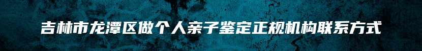 吉林市龙潭区做个人亲子鉴定正规机构联系方式