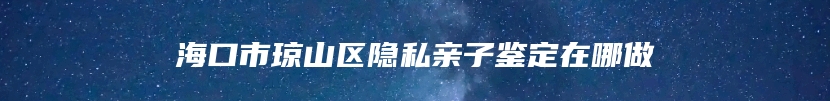 海口市琼山区隐私亲子鉴定在哪做