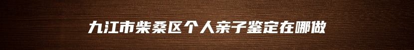 九江市柴桑区个人亲子鉴定在哪做