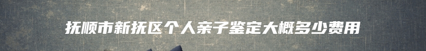 抚顺市新抚区个人亲子鉴定大概多少费用
