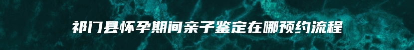 祁门县怀孕期间亲子鉴定在哪预约流程