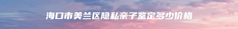 海口市美兰区隐私亲子鉴定多少价格