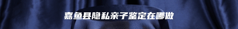 嘉鱼县隐私亲子鉴定在哪做