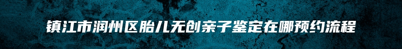 镇江市润州区胎儿无创亲子鉴定在哪预约流程