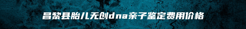昌黎县胎儿无创dna亲子鉴定费用价格