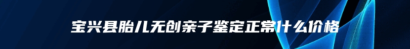 宝兴县胎儿无创亲子鉴定正常什么价格