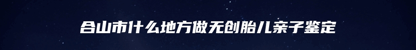 合山市什么地方做无创胎儿亲子鉴定