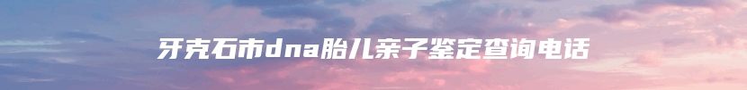 牙克石市dna胎儿亲子鉴定查询电话
