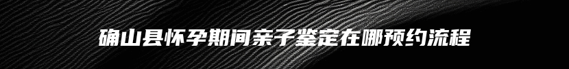 确山县怀孕期间亲子鉴定在哪预约流程