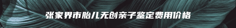 张家界市胎儿无创亲子鉴定费用价格