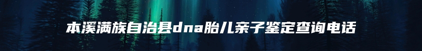 本溪满族自治县dna胎儿亲子鉴定查询电话