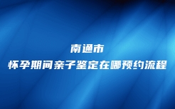 南通市怀孕期间亲子鉴定在哪预约流程