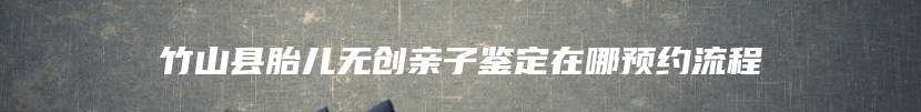竹山县胎儿无创亲子鉴定在哪预约流程