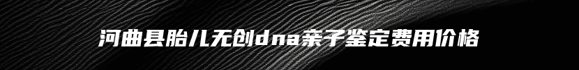 河曲县胎儿无创dna亲子鉴定费用价格