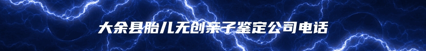 大余县胎儿无创亲子鉴定公司电话