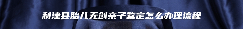 利津县胎儿无创亲子鉴定怎么办理流程