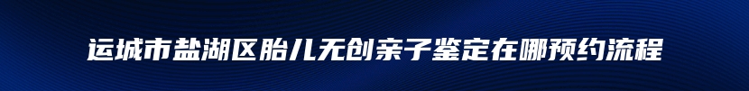 运城市盐湖区胎儿无创亲子鉴定在哪预约流程