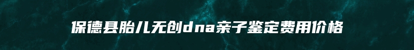 保德县胎儿无创dna亲子鉴定费用价格