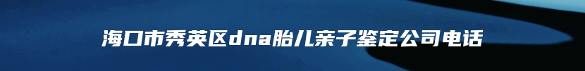 海口市秀英区dna胎儿亲子鉴定公司电话