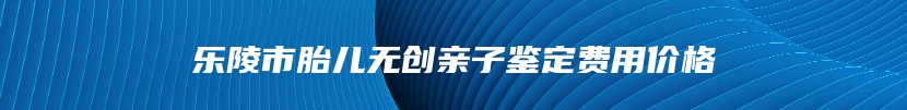 乐陵市胎儿无创亲子鉴定费用价格