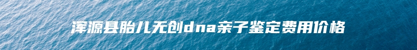 浑源县胎儿无创dna亲子鉴定费用价格