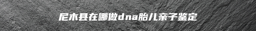 尼木县在哪做dna胎儿亲子鉴定