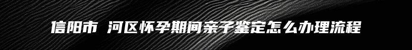 信阳市浉河区怀孕期间亲子鉴定怎么办理流程