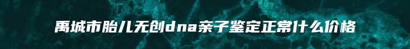 禹城市胎儿无创dna亲子鉴定正常什么价格