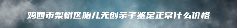 鸡西市梨树区胎儿无创亲子鉴定正常什么价格