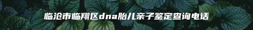 临沧市临翔区dna胎儿亲子鉴定查询电话