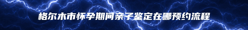 格尔木市怀孕期间亲子鉴定在哪预约流程