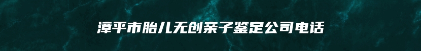 漳平市胎儿无创亲子鉴定公司电话
