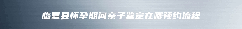 临夏县怀孕期间亲子鉴定在哪预约流程