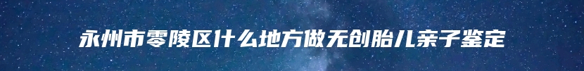 永州市零陵区什么地方做无创胎儿亲子鉴定