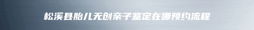 松溪县胎儿无创亲子鉴定在哪预约流程