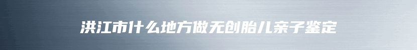 洪江市什么地方做无创胎儿亲子鉴定
