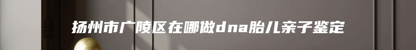 扬州市广陵区在哪做dna胎儿亲子鉴定