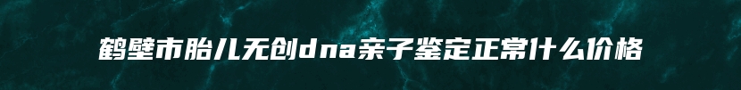 鹤壁市胎儿无创dna亲子鉴定正常什么价格