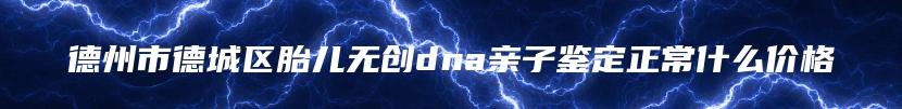 德州市德城区胎儿无创dna亲子鉴定正常什么价格