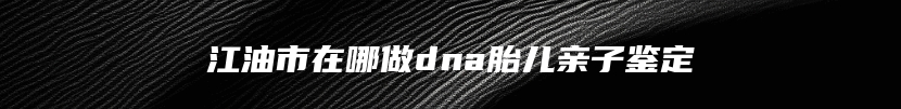 江油市在哪做dna胎儿亲子鉴定