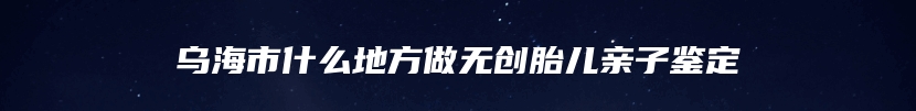 乌海市什么地方做无创胎儿亲子鉴定