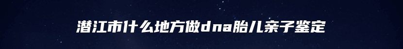 潜江市什么地方做dna胎儿亲子鉴定